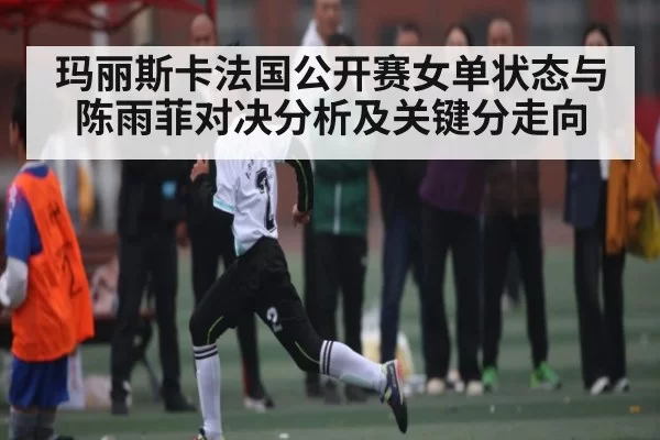 玛丽斯卡法国公开赛女单状态与陈雨菲对决分析及关键分走向